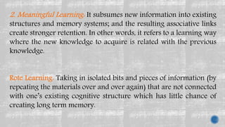 2. Meaningful Learning: It subsumes new information into existing
structures and memory systems; and the resulting associative links
create stronger retention. In other words, it refers to a learning way
where the new knowledge to acquire is related with the previous
knowledge.
Rote Learning: Taking in isolated bits and pieces of information (by
repeating the materials over and over again) that are not connected
with one’s existing cognitive structure which has little chance of
creating long term memory.
 