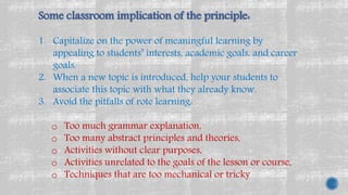 Some classroom implication of the principle:
1. Capitalize on the power of meaningful learning by
appealing to students’ interests, academic goals, and career
goals.
2. When a new topic is introduced, help your students to
associate this topic with what they already know.
3. Avoid the pitfalls of rote learning:
o Too much grammar explanation,
o Too many abstract principles and theories,
o Activities without clear purposes,
o Activities unrelated to the goals of the lesson or course,
o Techniques that are too mechanical or tricky
 