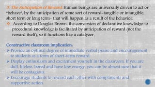 3. The Anticipation of Reward: Human beings are universally driven to act or
“behave”, by the anticipation of some sort of reward-tangible or intangible,
short term or long term- that will happen as a result of the behavior.
 According to Douglas Brown, the conversion of declarative knowledge to
procedural knowledge is facilitated by anticipation of reward (not the
reward itself), so it functions like a catalyzer.
Constructive classroom implication:
 Provide an optimal degree of immediate verbal praise and encouragement
to students as a form of short-term reward.
 Display enthusiasm and excitement yourself in the classroom. If you are
dull, lifeless, bored and have low energy, you can be almost sure that it
will be contagious.
 Encourage students to reward each other with compliments and
supportive action.
 