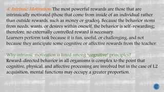 4. Intrinsic Motivation: The most powerful rewards are those that are
intrinsically motivated (those that come from inside of an individual rather
than outside rewards, such as money or grades). Because the behavior stems
from needs, wants, or desires within oneself, the behavior is self-rewarding;
therefore, no externally controlled reward is necessary.
Learners perform task because it is fun, useful, or challenging, and not
because they anticipate some cognitive or affective rewards from the teacher.
Why intrinsic motivation is listed among “cognitive” principles?
Reward-directed behavior in all organisms is complex to the point that
cognitive, physical, and affective processing are involved but in the case of L2
acquisition, mental functions may occupy a greater proportion.
 