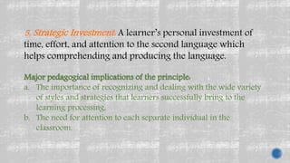 5. Strategic Investment: A learner’s personal investment of
time, effort, and attention to the second language which
helps comprehending and producing the language.
Major pedagogical implications of the principle:
a. The importance of recognizing and dealing with the wide variety
of styles and strategies that learners successfully bring to the
learning processing,
b. The need for attention to each separate individual in the
classroom.
 