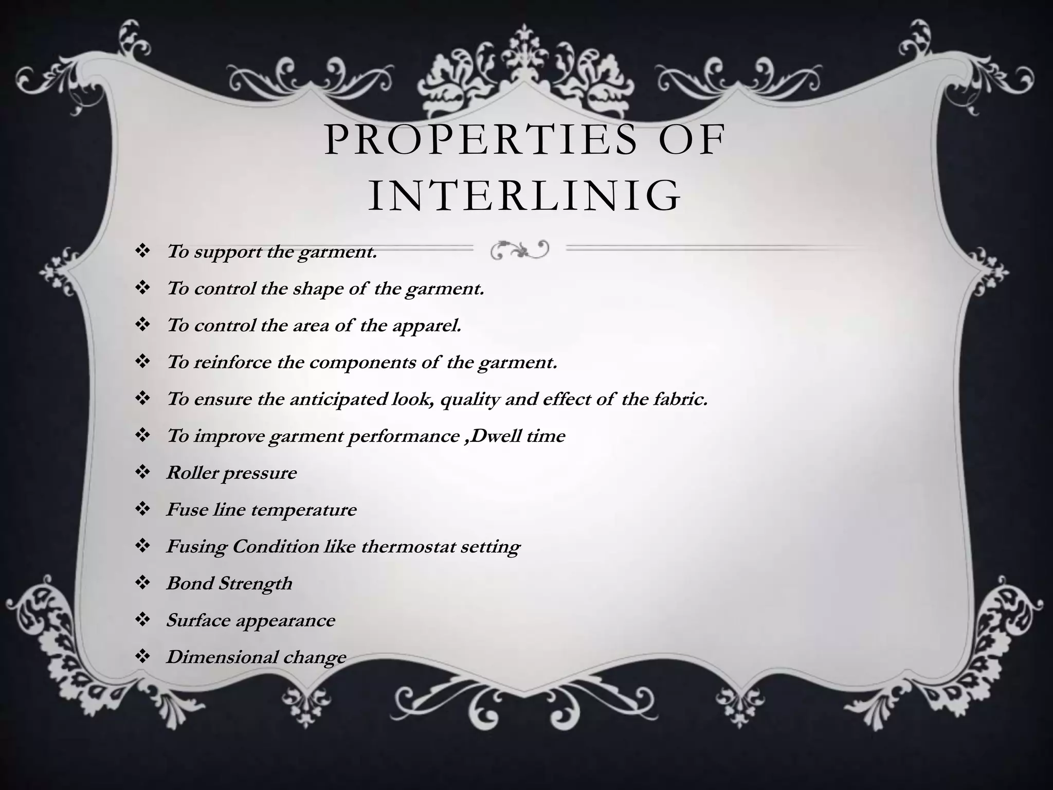 PROPERTIES OF
INTERLINIG
 To support the garment.
 To control the shape of the garment.
 To control the area of the apparel.
 To reinforce the components of the garment.
 To ensure the anticipated look, quality and effect of the fabric.
 To improve garment performance ,Dwell time
 Roller pressure
 Fuse line temperature
 Fusing Condition like thermostat setting
 Bond Strength
 Surface appearance
 Dimensional change
 