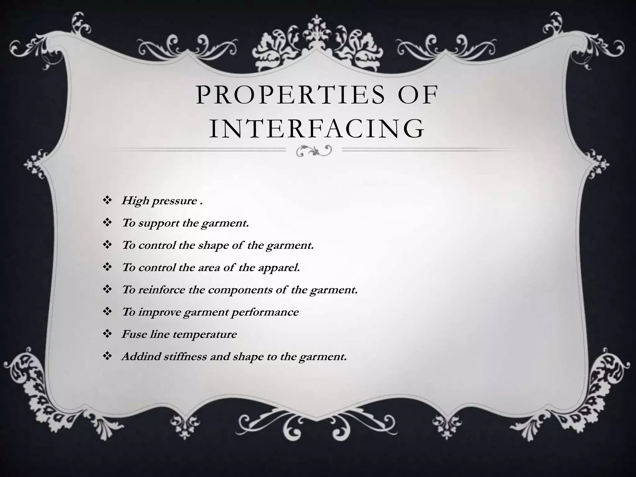 PROPERTIES OF
INTERFACING
 High pressure .
 To support the garment.
 To control the shape of the garment.
 To control the area of the apparel.
 To reinforce the components of the garment.
 To improve garment performance
 Fuse line temperature
 Addind stiffness and shape to the garment.
 