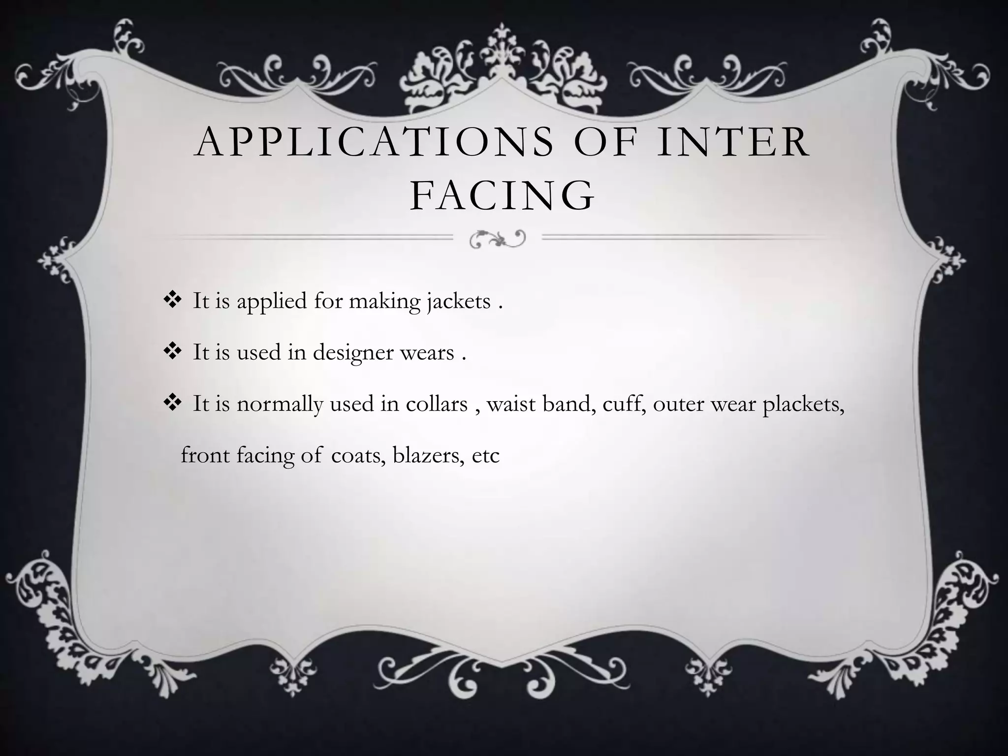 APPLICATIONS OF INTER
FACING
 It is applied for making jackets .
 It is used in designer wears .
 It is normally used in collars , waist band, cuff, outer wear plackets,
front facing of coats, blazers, etc
 