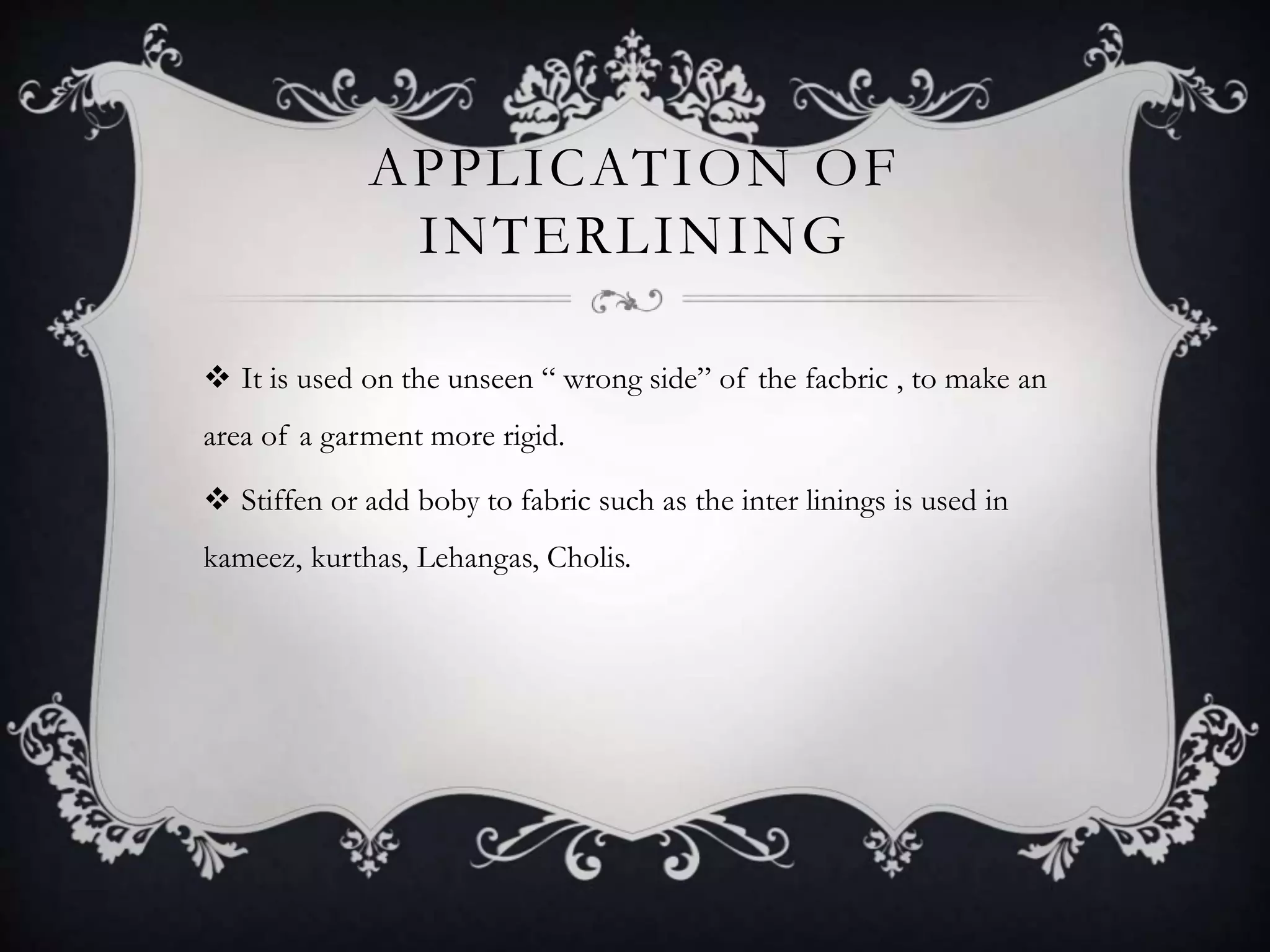 APPLICATION OF
INTERLINING
 It is used on the unseen “ wrong side” of the facbric , to make an
area of a garment more rigid.
 Stiffen or add boby to fabric such as the inter linings is used in
kameez, kurthas, Lehangas, Cholis.
 