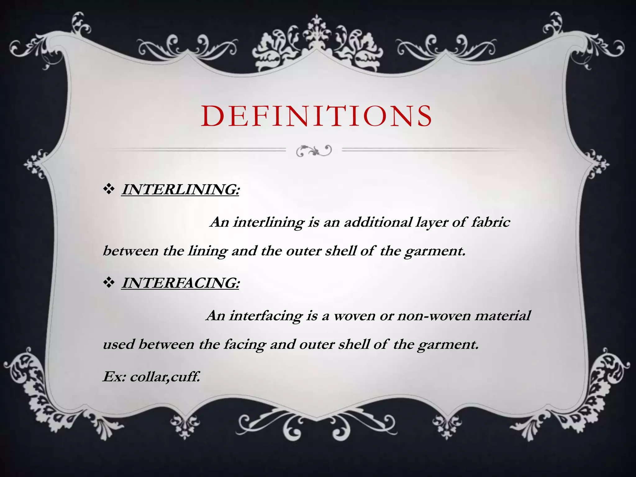 DEFINITIONS
 INTERLINING:
An interlining is an additional layer of fabric
between the lining and the outer shell of the garment.
 INTERFACING:
An interfacing is a woven or non-woven material
used between the facing and outer shell of the garment.
Ex: collar,cuff.
 