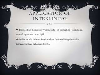 APPLICATION OF
INTERLINING
 It is used on the unseen “ wrong side” of the facbric , to make an
area of a garment more rigid.
 Stiffen or add boby to fabric such as the inter linings is used in
kameez, kurthas, Lehangas, Cholis.
 
