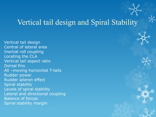 Vertical tail design and Spiral Stability
Vertical tail design
Central of lateral area
Inertial roll coupling
Locating the CLA
Vertical tail aspect ratio
Dorsal fins
All –moving horizontal T-tails
Rudder power
Rudder aileron effect
Spiral stability
Levels of spiral stability
Lateral and directional coupling
Balance of forces
Spiral stability margin
 