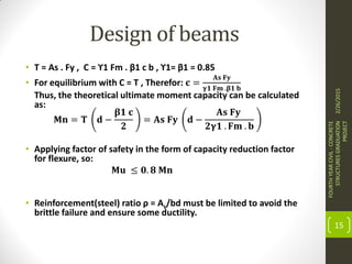 Design of beams
• T = As . Fy , C = ϒ1 Fm . β1 c b , ϒ1= β1 = 0.85
• For equilibrium with C = T , Therefor: 𝐜 =
𝐀𝐬 𝐅𝐲
𝛄𝟏 𝐅𝐦 .𝛃𝟏 𝐛
Thus, the theoretical ultimate moment capacity can be calculated
as:
𝐌𝐧 = 𝐓 𝐝 −
𝛃𝟏 𝐜
𝟐
= 𝐀𝐬 𝐅𝐲 𝐝 −
𝐀𝐬 𝐅𝐲
𝟐𝛄𝟏 . 𝐅𝐦 . 𝐛
• Applying factor of safety in the form of capacity reduction factor
for flexure, so:
𝐌𝐮 ≤ 𝟎. 𝟖 𝐌𝐧
• Reinforcement(steel) ratio ρ = As/bd must be limited to avoid the
brittle failure and ensure some ductility.
2/26/2015
FOURTHYEARCIVIL-CONCRETE
STRUCTURESGRADUATION
PROJECT
15
 