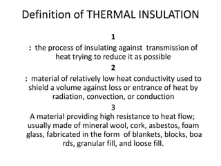Definition of THERMAL INSULATION
1
: the process of insulating against transmission of
heat trying to reduce it as possible
2
: material of relatively low heat conductivity used to
shield a volume against loss or entrance of heat by
radiation, convection, or conduction
3
A material providing high resistance to heat flow;
usually made of mineral wool, cork, asbestos, foam
glass, fabricated in the form of blankets, blocks, boa
rds, granular fill, and loose fill.
 