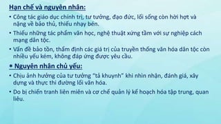 Hạn chế và nguyên nhân:
• Công tác giáo dục chính trị, tư tưởng, đạo đức, lối sống còn hời hợt và
nặng về bảo thủ, thiếu nhạy bén.
• Thiếu những tác phẩm văn học, nghệ thuật xứng tầm với sự nghiệp cách
mạng dân tộc.
• Vấn đề bảo tồn, thẩm định các giá trị của truyền thống văn hóa dân tộc còn
nhiều yếu kém, không đáp ứng được yêu cầu.
 Nguyên nhân chủ yếu:
• Chịu ảnh hưởng của tư tưởng “tả khuynh” khi nhìn nhận, đánh giá, xây
dựng và thực thi đường lối văn hóa.
• Do bị chiến tranh liên miên và cơ chế quản lý kế hoạch hóa tập trung, quan
liêu.
 