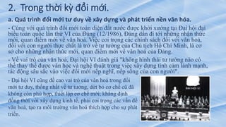 2. Trong thời kỳ đổi mới.
a. Quá trình đổi mới tư duy về xây dựng và phát triển nền văn hóa.
- Cùng với quá trình đổi mới toàn diện đất nước được khởi xướng tại Đại hội đại
biểu toàn quốc lần thứ VI của Đảng (12/1986), Đảng dần đi tới những nhận thức
mới, quan điểm mới về văn hoá. Việc coi trọng các chính sách đối với văn hoá,
đối với con người thực chất là trở về tư tưởng của Chủ tịch Hồ Chí Minh, là cơ
sở cho những nhận thức mới, quan điểm mới về văn hoá của Đảng.
- Về vai trò của văn hoá, Đại hội VI đánh giá "không hình thái tư tưởng nào có
thể thay thế được văn học và nghệ thuật trong việc xây dựng tình cảm lành mạnh,
tác động sâu sắc vào việc đổi mới nếp nghĩ, nếp sống của con người".
- Đại hội VI cũng đề cao vai trò của văn hoá trong đổi
mới tư duy, thống nhất về tư tưởng, dứt bỏ cơ chế cũ đã
không còn phù hợp, thiết lập cơ chế mới; khẳng định
đồng thời với xây dựng kinh tế, phải coi trọng các vấn đề
văn hoá, tạo ra môi trường văn hoá thích hợp cho sự phát
triển.
 