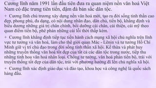 Cương lĩnh năm 1991 lần đầu tiên đưa ra quan niệm nền văn hoá Việt
Nam có đặc trưng tiên tiến, đậm đà bản sắc dân tộc.
+ Cương lĩnh chủ trương xây dựng nền văn hoá mới, tạo ra đời sống tinh thần cao
đẹp, phong phú, đa dạng, có nội dung nhân đạo, dân chủ, tiến bộ, khẳng định và
biểu dương những giá trị chân chính, bồi dưỡng cái chân, cái thiện, cái mỹ theo
quan điểm tiến bộ, phê phán những cái lỗi thời thấp kém.
+ Cương lĩnh khẳng định tiếp tục tiến hành cách mạng xã hội chủ nghĩa trên lĩnh
vực tư tưởng và văn hoá, làm cho thế giới quan Mác - Lênin và tư tưởng Hồ Chí
Minh giữ vị trí chủ đạo trong đời sống tinh thần xã hội. Kế thừa và phát huy
những truyền thống văn hoá tốt đẹp của tất cả các dân tộc trong nước, tiếp thu
những tinh hoa văn hoá nhân loại. Chống tư tưởng, văn hoá phản tiến bộ, trái với
truyền thống tốt đẹp của dân tộc, trái với phương hướng đi lên chủ nghĩa xã hội.
+ Cương lĩnh xác định giáo dục và đào tạo, khoa học và công nghệ là quốc sách
hàng đầu.
 