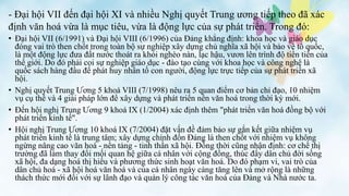 • Đại hội VII (6/1991) và Đại hội VIII (6/1996) của Đảng khẳng định: khoa học và giáo dục
đóng vai trò then chốt trong toàn bộ sự nghiệp xây dựng chủ nghĩa xã hội và bảo vệ tổ quốc,
là một động lực đưa đất nước thoát ra khỏi nghèo nàn, lạc hậu, vươn lên trình độ tiên tiến của
thế giới. Do đó phải coi sự nghiệp giáo dục - đào tạo cùng với khoa học và công nghệ là
quốc sách hàng đầu để phát huy nhân tố con người, động lực trực tiếp của sự phát triển xã
hội.
• Nghị quyết Trung Ương 5 khoá VIII (7/1998) nêu ra 5 quan điểm cơ bản chỉ đạo, 10 nhiệm
vụ cụ thể và 4 giải pháp lớn để xây dựng và phát triển nền văn hoá trong thời kỳ mới.
• Đến hội nghị Trung Ương 9 khoá IX (1/2004) xác định thêm "phát triển văn hoá đồng bộ với
phát triển kinh tế".
• Hội nghị Trung Ương 10 khoá IX (7/2004) đặt vấn đề đảm bảo sự gắn kết giữa nhiệm vụ
phát triển kinh tế là trung tâm; xây dựng chỉnh đốn Đảng là then chốt với nhiệm vụ không
ngừng nâng cao văn hoá - nền tảng - tinh thần xã hội. Đồng thời cũng nhận định: cơ chế thị
trường đã làm thay đổi mối quan hệ giữa cá nhân với cộng đồng, thúc đẩy dân chủ đời sống
xã hội, đa dạng hoá thị hiếu và phương thức sinh hoạt văn hoá. Do đó phạm vi, vai trò của
dân chủ hoá - xã hội hoá văn hoá và của cá nhân ngày càng tăng lên và mở rộng là những
thách thức mới đối với sự lãnh đạo và quản lý công tác văn hoá của Đảng và Nhà nước ta.
- Đại hội VII đến đại hội XI và nhiều Nghị quyết Trung ương tiếp theo đã xác
định văn hoá vừa là mục tiêu, vừa là động lực của sự phát triển. Trong đó:
 