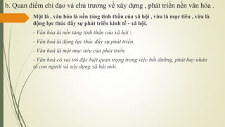 b. Quan điểm chỉ đạo và chủ trương về xây dựng , phát triển nền văn hóa .
Một là , văn hóa là nền tảng tinh thần của xã hội , vừa là mục tiêu , vừa là
động lực thúc đẩy sự phát triển kinh tế - xã hội.
- Văn hóa là nền tảng tinh thần của xã hội :
- Văn hoá là động lực thúc đẩy sự phát triển.
- Văn hoá là một mục tiêu của phát triển.
- Văn hoá có vai trò đặc biệt quan trọng trong việc bồi dưỡng, phát huy nhân
tố con người và xây dựng xã hội mới.
 