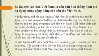 Ba là, nền văn hoá Việt Nam là nền văn hoá thống nhất mà
đa dạng trong cộng đồng các dân tộc Việt Nam.
Nét đặc trưng nổi bật của văn hoá Việt Nam là sự thống nhất mà đa
dạng, là sự hoà quyện bình đẳng, sự phát triển độc lập của văn hoá các
dân tộc anh em cùng sống trên lãnh thổ Việt Nam. Mỗi thành phần dân
tộc có truyền thống và bản sắc của mình, cả cộng đồng dân tộc Việt
Nam có nền văn hoá chung nhất. Sự thống nhất bao hàm cả tính đa
dạng, đa dạng trong sự thống nhất không có sự đồng hoá hoặc thôn tính,
kỳ thị bản sắc văn hoá của các dân tộc.
54 dân tộc trên đất nước Việt Nam đều có những giá trị và bản sắc văn
hoá riêng. Các giá trị và bản sắc văn hoá đó bổ sung cho nhau, làm
phong phú nền văn hoá Việt Nam và củng cố sự thống nhất dân tộc.
 