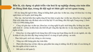 Bốn là, xây dựng và phát triển văn hoá là sự nghiệp chung của toàn dân
do Đảng lãnh đạo, trong đó đội ngũ trí thức giữ vai trò quan trọng.
- Để xây dựng đội ngũ trí thức, Đảng ta khẳng định: giáo dục và đào tạo, cùng với khoa học và công
nghệ được coi là quốc sách hàng đầu.
- Như vậy, văn hoá hiểu theo nghĩa rộng thì bao hàm cả giáo dục và đào tạo, khoa học và công nghệ.
Phát triển nhận thức này đã được nêu ra từ Đại hội VI của Đảng, đến Hội nghị Trung ương 2, khoá
VIII (12/1996) khẳng định:
+ Cùng với giáo dục và đào tạo, khoa học và công nghệ là quốc sách hàng đầu, là động lực phát
triển kinh tế - xã hội, là điều kiện cần thiết để giữ vững độc lập dân tộc và xây dựng thành công chủ
nghĩa xã hội.
+ Khoa học và công nghệ là nội dung then chốt trong mọi hoạt động của tất cả các ngành, các cấp,
là nhân tố chủ yếu thúc đẩy tăng trưởng kinh tế và củng cố quốc phòng - an ninh.
- Thực hiện quốc sách này chúng ta chủ trương:
+ Nâng cao chất lượng giáo dục toàn diện.
+ Phát triển khoa học xã hội, tiếp tục góp phần làm sáng tỏ những vấn đề lý luận về con đường đi
lên chủ nghĩa xã hội ở nước ta.
+ Đổi mới cơ chế quản lý.
 