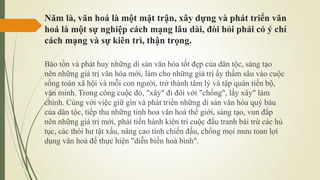 Năm là, văn hoá là một mặt trận, xây dựng và phát triển văn
hoá là một sự nghiệp cách mạng lâu dài, đòi hỏi phải có ý chí
cách mạng và sự kiên trì, thận trọng.
Bảo tồn và phát huy những di sản văn hóa tốt đẹp của dân tộc, sáng tạo
nên những giá trị văn hóa mới, làm cho những giá trị ấy thấm sâu vào cuộc
sống toàn xã hội và mỗi con người, trở thành tâm lý và tập quán tiến bộ,
văn minh. Trong công cuộc đó, "xây" đi đôi với "chống", lấy xây" làm
chính. Cùng với việc giữ gìn và phát triển những di sản văn hóa quý báu
của dân tộc, tiếp thu những tinh hoa văn hoá thế giới, sáng tạo, vun đắp
nên những giá trị mới, phải tiến hành kiên trì cuộc đấu tranh bài trừ các hủ
tục, các thói hư tật xấu, nâng cao tính chiến đấu, chống mọi mưu toan lợi
dụng văn hoá để thực hiện "diễn biến hoà bình".
 
