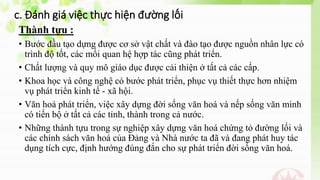 c. Đánh giá việc thực hiện đường lối
Thành tựu :
• Bước đầu tạo dựng được cơ sở vật chất và đào tạo được nguồn nhân lực có
trình độ tốt, các mối quan hệ hợp tác cũng phát triển.
• Chất lượng và quy mô giáo dục được cải thiện ở tất cả các cấp.
• Khoa học và công nghệ có bước phát triển, phục vụ thiết thực hơn nhiệm
vụ phát triển kinh tế - xã hội.
• Văn hoá phát triển, việc xây dựng đời sống văn hoá và nếp sống văn minh
có tiến bộ ở tất cả các tỉnh, thành trong cả nước.
• Những thành tựu trong sự nghiệp xây dựng văn hoá chứng tỏ đường lối và
các chính sách văn hoá của Đảng và Nhà nước ta đã và đang phát huy tác
dụng tích cực, định hướng đúng đắn cho sự phát triển đời sống văn hoá.
 