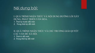 Nội dung bài:
I. QUÁ TRÌNH NHẬN THỨC VÀ NỘI DUNG ĐƯỜNG LỐI XÂY
DỰNG, PHÁT TRIỂN VĂN HÓA.
1. Thời kỳ trước đổi mới.
2. Trong thời kỳ đổi mới.
II. QUÁ TRÌNH NHẬN THỨC VÀ CHỦ TRƯƠNG GIẢI QUYẾT
CÁC VẤN ĐỀ XÃ HỘI.
1. Thời kì đổi mới:
2. Trong thời kỳ đổi mới
 