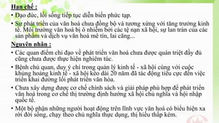 Hạn chế :
• Đạo đức, lối sống tiếp tục diễn biến phức tạp.
• Sự phát triển của văn hoá chưa đồng bộ và tương xứng với tăng trưởng kinh
tế. Môi trường văn hoá bị ô nhiễm bởi các tệ nạn xã hội, sự lan tràn của các
sản phẩm và dịch vụ văn hoá mê tín, lai căng...
Nguyên nhân :
• Các quan điểm chỉ đạo về phát triển văn hoá chưa được quán triệt đầy đủ
cũng chưa được thực hiện nghiêm túc.
• Bệnh chủ quan, duy ý chí trong quản lý kinh tế - xã hội cùng với cuộc
khủng hoảng kinh tế - xã hội kéo dài 20 năm đã tác động tiêu cực đến việc
triển khai đường lối phát triển văn hóa.
• Chưa xây dựng được cơ chế chính sách và giải pháp phù hợp để phát triển
văn hoá trong cơ chế thị trường định hướng xã hội chủ nghĩa và hội nhập
quốc tế.
• Một bộ phận những người hoạt động trên lĩnh vực văn hoá có biểu hiện xa
rời đời sống, chạy theo chủ nghĩa thực dụng, thị hiếu thấp kém.
 