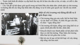 - Trước tình hình đó nhiệm vụ cấp bách lúc này đó là làm cho dân có ăn, có mặc, có chỗ ở, dân
được học hành.
- Các vấn đề xã hội được giải quyết trong mô hình Dân chủ nhân dân: chính phủ có chủ trương
và hướng dẫn để các tầng lớp nhân dân chủ động và tự tổ chức giải quyết các vấn đề của chính
mình
Một số chủ trương mà Đảng đã đề ra ở
giải đoạn này:
• Chủ trương tăng gia sản xuất, bãi bỏ thuế thân
và các thuế vô lí khác, tổ chức hũ gạo cứu đói,
tổ chức “ ngày đồng tâm”
• Chủ trương tiết kiệm, đồng cam cộng khổ từ cơ
quan chính phủ đến bộ đội, nhân dân
• Khuyến khích mọi thành phần xã hội phát triển
theo cơ chế thị trường. Thực hiện chủ trương
điều hòa lợi ích giữa chủ và thợ.
• Bài trừ các tệ nạn xã hội kết hợp với xây dựng
nếp sống văn hóa mới.
 