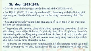 - Các vấn đề xã hội được giải quyết theo mô hình CNXH kiểu cũ.
- Đại Hội III (1960) đã trình bày cụ thể nhiều chủ trương xã hội với từng giai
cấp, các giới, dân tộc thiểu số,tôn giáo... nhằm nâng cao đời sống nhân dân
như:
+ Các chủ trương đối với nông dân phải chiếu cố thích đáng lợi ích trước mắt
kết hợp với lợi ích lâu dài.
+ Tǎng cường giáo dục cho công nhân không ngừng nâng cao ý thức về vai trò
tiên phong, trách nhiệm lãnh đạo của giai cấp công nhân và nghĩa vụ liên minh
đối với nông dân lao động, nâng cao trình độ vǎn hóa và kỹ thuật, làm cho giai
cấp công nhân phát huy đầy đủ vai trò của mình trong công cuộc cải tạo xã hội
chủ nghĩa và xây dựng chủ nghĩa xã hội
+ Thủ trương tôn trọng tự do tín ngưỡng, đoàn kết tất cả những người yêu nước
và tiến bộ trong các tôn giáo, đoàn kết các dân tộc để kháng chiến và kiến quốc.
Giai đoạn 1955-1975:
 