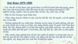 - Các vấn đề xã hội được giải quyết theo cơ chế kế hoạch hóa tập trung, quan
liêu, bao cấp trong hoàn cảnh đất nước bị lâm vào khủng khoảng KT-XH
nghiêm trọng, nguồn viện trợ giảm dần, bị bao vây, cấm vận, cô lập
- Một số chủ trương ở giai đoạn này:
+ Nắm vững chuyên chính vô sản, xóa bỏ chế độ bóc lột người, xoá bỏ nghèo
nàn và lạc hậu
+ Không ngừng đề cao cảnh giác, thường xuyên củng cố quốc phòng, giữ gìn
an ninh chính trị và trật tự xã hội; xây dựng thành công Tổ quốc Việt Nam hoà
bình, độc lập, thống nhất và xã hội chủ nghĩa; góp phần tích cực vào cuộc đấu
tranh của nhân dân thế giới vì hoà bình, độc lập dân tộc, dân chủ và chủ nghĩa
xã hội.
+ Đẩy mạnh công nghiệp hoá xã hội chủ nghĩa là nhiệm vụ trung tâm của cả
thời kỳ quá độ lên chủ nghĩa xã hội; xây dựng chế độ làm chủ tập thể xã hội
chủ nghĩa, xây dựng nền sản xuất lớn xã hội chủ nghĩa.
Giai đoạn 1975-1985
 