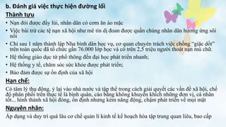 Thành tựu
• Nạn đói được đẩy lùi, nhân dân có cơm ăn áo mặc
• Việc bài trừ các tệ nạn xã hội như mê tín dị đoan được quần chúng nhân dân hưởng ứng sôi
nổi
• Chỉ sau 1 năm thành lập Nha bình dân học vụ, cơ quan chuyên trách việc chống “giặc dốt”
trên toàn quốc đã tổ chức gần 76.000 lớp học và có trên 2,5 triệu người thoát nạn mù chữ.
• Hệ thống giáo dục từ phổ thông đến đại học phát triển nhanh;
• Hệ thống y tế, chăm sóc sức khỏe được phát triển;
• Bảo đảm được sự ổn định của xã hội
Hạn chế:
Có tâm lý thụ động, ỷ lại vào nhà nước và tập thể trong cách giải quyết các vấn đề xã hội, chế
độ phân phối trên thực tế là bình quân, cào bằng không khuyến khích những đơn vị, cá nhân
tốt... hình thành xã hội đóng, ổn định nhưng kém năng động, chậm phát triển về mọi mặt
Nguyên nhân:
Áp dụng và duy trì quá lâu cơ chế quản lí kinh tế kế hoạch hóa tập trung quan liêu, bao cấp
b. Đánh giá việc thực hiện đường lối
 