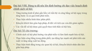 Đại hội VIII, Đảng ta đã nêu lên định hướng chỉ đạo việc hoạch định
chính sách xã hội:
• Tăng trưởng kinh tế phải gắn liền với tiến bộ và công bằng xã hội ngay trong
từng bước và cả quá trình phát triển.
• Thực hiện nhiều hình thức phân phối.
• Khuyến khích làm giàu hợp pháp, đi đôi với tích cực xóa đói giảm nghèo.
• Các vấn đề xã hội được giải quyết theo tinh thần xã hội hóa.
Đại hội XI chủ trương:
• Chính sách xã hội phải hướng vào phát triển và làm lành mạnh hóa xã hội.
• Thực hiện công bằng trong phân phối, tạo động lực mạnh mẽ phát triển sản
xuất và tăng năng xuất lao động.
• Thực hiện bình đẳng trong các quan hệ xã hội, khuyến khích nhân dân làm
giàu hợp pháp.
 