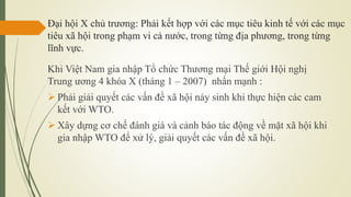 Đại hội X chủ trương: Phải kết hợp với các mục tiêu kinh tế với các mục
tiêu xã hội trong phạm vi cả nước, trong từng địa phương, trong từng
lĩnh vực.
Khi Việt Nam gia nhập Tổ chức Thương mại Thế giới Hội nghị
Trung ương 4 khóa X (tháng 1 – 2007) nhấn mạnh :
 Phải giải quyết các vấn đề xã hội nảy sinh khi thực hiện các cam
kết với WTO.
 Xây dựng cơ chế đánh giá và cảnh báo tác động về mặt xã hội khi
gia nhập WTO để xử lý, giải quyết các vấn đề xã hội.
 