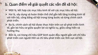 b. Quan điểm về giải quyết các vấn đề xã hội:
 Một là, kết hợp các mục tiêu kinh tế với các mục tiêu xã hội.
 Hai là, xây dựng và hoàn thiện thể chế gắn kết tăng trưởng kinh tế
với tiến bộ, công bằng xã hội trong từng bước và từng chính sách
phát triển.
 Ba là, chính sách xã hội được thực hiện trên cơ sở phát triển kinh
tế, gắn bó hữu cơ giữa quyền lợi và nghĩa vụ, giữa cống hiến và
hưởng thụ.
 Bốn là, coi trọng chỉ tiêu GDP bình quân đầu người gắn với chỉ tiêu
phát triển con người HDI và chỉ tiêu phát triển các lĩnh vực xã hội.
 