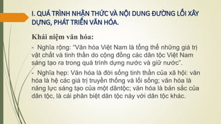 I. QUÁ TRÌNH NHẬN THỨC VÀ NỘI DUNG ĐƯỜNG LỐI XÂY
DỰNG, PHÁT TRIỂN VĂN HÓA.
Khái niệm văn hóa:
- Nghĩa rộng: “Văn hóa Việt Nam là tổng thể những giá trị
vật chất và tinh thần do cộng đồng các dân tộc Việt Nam
sáng tạo ra trong quá trình dựng nước và giữ nước”.
- Nghĩa hẹp: Văn hóa là đời sống tinh thần của xã hội: văn
hóa là hệ các giá trị truyền thống và lối sống; văn hóa là
năng lực sáng tạo của một dântộc; văn hóa là bản sắc của
dân tộc, là cái phân biệt dân tộc này với dân tộc khác.
 
