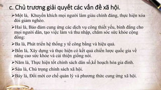 c. Chủ trương giải quyết các vấn đề xã hội.
Một là, Khuyến khích mọi người làm giàu chính đáng, thực hiện xóa
đói giảm nghèo.
Hai là, Bảo đảm cung ứng các dịch vụ công thiết yếu, bình đẳng cho
mọi người dân, tạo việc làm và thu nhập, chăm sóc sức khỏe cộng
đồng:
Ba là, Phát triển hệ thống y tế công bằng và hiệu quả.
Bốn là, Xây dựng và thực hiện có kết quả chiến lược quốc gia về
nâng cao sức khỏe và cải thiện giống nòi.
Năm là, Thực hiện tốt chính sách dân số,kế hoạch hóa gia đình.
Sáu là, Chú trọng chính sách xã hội.
Bảy là, Đổi mới cơ chế quản lý và phương thức cung ứng xã hội.
 