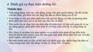 d. Đánh giá sự thực hiện đường lối:
Thành tựu:
• Tính năng động, tích cực, chủ động, trong việc giải quyết những vấn đề xã hội
của bản thân, gia đình của các tầng lớp dân cư được nâng cao rõ rệt.
• Thực hiện có kết quả phân phối theo kết quả lao động, coi đây là phương thức
phân phối chủ yếu, tạo ra sự tích cực cho các cá nhân.
• Nhà nước và các tầng lớp của nhân dân đã nhận thức rõ hơn mối quan hệ và sự
tác động qua lại giữa phát triển kinh tế với thực hiện tiến bộ và công bằng xã
hội.
• Đã ý thức rõ sự phân hóa giàu nghèo và có nhiều biện pháp để tạo điều kiện
khuyến khích mọi người vươn lên làm giàu hợp pháp đồng thời tích cực xóa đói
giảm nghèo, cứu trợ xã hội.
• Đã hình thành một cơ cấu xã hội mới với nhiều giai cấp, nhiều tầng lớp dân cư
cùng chung mục tiêu xây dựng và bảo vệ vững chắc Tổ quốc.
 