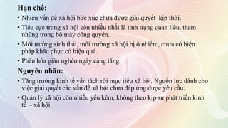Hạn chế:
• Nhiều vấn đề xã hội bức xúc chưa được giải quyết kịp thời.
• Tiêu cực trong xã hội còn nhiều nhất là tình trạng quan liêu, tham
nhũng trong bô máy công quyền.
• Môi trường sinh thái, môi trường xã hội bị ô nhiễm, chưa có biện
pháp khắc phục có hiệu quả.
• Phân hóa giàu nghèo ngày càng tăng.
Nguyên nhân:
• Tăng trưởng kinh tế vẫn tách rời mục tiêu xã hội. Nguồn lực dành cho
việc giải quyết các vấn đề xã hội chưa đáp ứng được yêu cầu.
• Quản lý xã hội còn nhiều yếu kém, không theo kịp sự phát triển kinh
tế - xã hội.
 