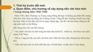 1. Thời kỳ trước đổi mới.
a. Quan điểm, chủ trương về xây dựng nền văn hóa mới:
 Trong những năm 1943-1954:
- Năm 1943, Ban Thường vụ Trung ương Đảng đã họp và thông qua Bản Đề cương
Văn hóa Việt Nam do đồng chí Trường Trinh- Tổng Bí thư Trường Chinh trực tiếp
dự thảo. Đây là lần đầu tiên kể từ ngày thành lập, vấn đề văn hóa được Đảng ta đề
cập một cách có hệ thống.
Nội dung chủ yếu của Đề cương:
+ Xác định văn hóa là một trong ba mặt trận (kinh tế, chính trị, văn hóa) của cách
mạng Việt Nam.
+ Đề ra 3 nguyên tắc của nền văn hóa mới: Dân tộc hóa, Đại chúng hóa, Khoa học
hóa
+ Nền văn hóa mới có tính chất dân tộc về hình thức và dân chủ về nội dung.
 