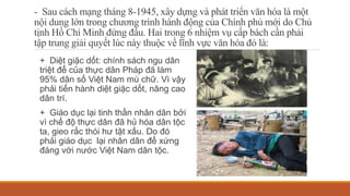 - Sau cách mạng tháng 8-1945, xây dựng và phát triển văn hóa là một
nội dung lớn trong chương trình hành động của Chính phủ mới do Chủ
tịnh Hồ Chí Minh đứng đầu. Hai trong 6 nhiệm vụ cấp bách cần phải
tập trung giải quyết lúc này thuộc về lĩnh vực văn hóa đó là:
+ Diệt giặc dốt: chính sách ngu dân
triệt để của thực dân Pháp đã làm
95% dân số Việt Nam mù chữ. Vì vậy
phải tiến hành diệt giặc dốt, nâng cao
dân trí.
+ Giáo dục lại tinh thần nhân dân bởi
vì chế độ thực dân đã hủ hóa dân tộc
ta, gieo rắc thói hư tật xấu. Do đó
phải giáo dục lại nhân dân để xứng
đáng với nước Việt Nam dân tộc.
 
