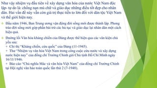 Như vậy nhiệm vụ đầu tiên về xây dựng văn hóa của nước Việt Nam độc
lập- tự do là: chống nạn mù chữ và giáo dục những điều tốt đẹp cho nhân
dân. Hai vấn đề này vẫn còn giá trị thực tiễn to lớn đối với dân tộc Việt Nam
và thế giới hiện nay.
 Đầu năm 1946, Ban Trung ương vận động đời sống mới được thành lập. Phong
trào đời sống mới góp phần bài trừ các hủ tục và giáo dục lại nhân dân một cách
hiệu quả.
 Đường lối Văn hóa kháng chiến của Đảng được thể hiện qua các văn kiện chủ
yếu sau:
+ Chỉ thị “Kháng chiến, cứu quốc” của Đảng (11-1945).
+ Thư “Nhiệm vụ văn hóa Việt Nam trong công cuộc cứu nước và xây dựng
nước hiện nay” của đồng chí Trường Chinh gửi Chủ tịnh Hồ Chí Minh ngày
16/11/1946.
+ Báo cáo “Chủ nghĩa Mác và văn hóa Việt Nam” của đồng chí Trường Chinh
tại Hội nghị văn háo toàn quốc lần thứ 2 (7-1948).
 