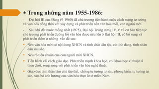 Trong những năm 1955-1986:
- Đại hội III của Đảng (9-1960) đã chủ trương tiến hành cuộc cách mạng tư tưởng
và văn hóa đồng thời với xây dựng và phát triển nền văn hóa mới, con người mới.
- Sau khi đất nước thống nhất (1975), Đại hội Trung ương IV, V về cơ bản tiếp tục
chủ trương phát triển đường lối văn hóa được nêu lên ở Đại hội III, có bổ sung và
phát triển thêm ở những vấn đề sau:
 Nền văn hóa mới có nội dung XHCN và tính chất dân tộc, có tính đảng, tính nhân
dân sâu sắc.
 Nêu rõ tiêu chuẩn của con người mới XHCN.
 Tiến hành cải cách giáo dục. Phát triển mạnh khoa học, coi khoa học kĩ thuật là
then chốt, song song với phát triển văn hóa nghệ thuật.
 Giáo dục tinh thần làm chủ tập thể, chống tư tưởng tư sản, phong kiến, tư tưởng tư
sản, xóa bỏ ảnh hưởng của văn hóa thực ân ở miền Nam.
 