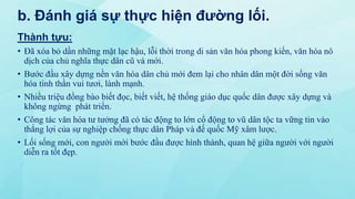 b. Đánh giá sự thực hiện đường lối.
Thành tựu:
• Đã xóa bỏ dần những mặt lạc hậu, lỗi thời trong di sản văn hóa phong kiến, văn hóa nô
dịch của chủ nghĩa thực dân cũ và mới.
• Bước đầu xây dựng nền văn hóa dân chủ mới đem lại cho nhân dân một đời sống văn
hóa tinh thần vui tươi, lành mạnh.
• Nhiều triệu đồng bào biết đọc, biết viết, hệ thống giáo dục quốc dân được xây dựng và
không ngừng phát triển.
• Công tác văn hóa tư tưởng đã có tác động to lớn cổ động to vũ dân tộc ta vững tin vào
thắng lợi của sự nghiệp chống thực dân Pháp và đế quốc Mỹ xâm lược.
• Lối sống mới, con người mới bước đầu được hình thành, quan hệ giữa người với người
diễn ra tốt đẹp.
 