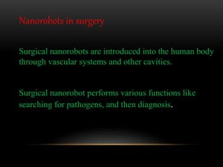 Surgical nanorobots are introduced into the human body
through vascular systems and other cavities.
Surgical nanorobot performs various functions like
searching for pathogens, and then diagnosis.
Nanorobots in surgery
 