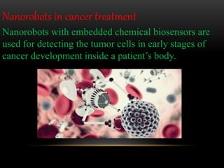 Nanorobots with embedded chemical biosensors are
used for detecting the tumor cells in early stages of
cancer development inside a patient’s body.
Nanorobots in cancer treatment
 