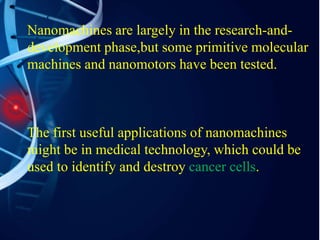 Nanomachines are largely in the research-and-
development phase,but some primitive molecular
machines and nanomotors have been tested.
The first useful applications of nanomachines
might be in medical technology, which could be
used to identify and destroy cancer cells.
 
