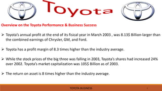 1
Overview on the Toyota Performance & Business Success
 Toyota’s annual profit at the end of its fisical year in March 2003 , was 8.13$ Billion-larger than
the combined earnings of Chrysler, GM, and Ford.
 Toyota has a profit margin of 8.3 times higher than the industry average.
 While the stock prices of the big three was falling in 2003, Toyota’s shares had increased 24%
over 2002. Toyota’s market capitalization was 105$ Billion as of 2003.
 The return on asset is 8 times higher than the industry average.
TOYOTA BUSINESS
 