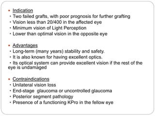  Indication
・Two failed grafts, with poor prognosis for further grafting
・Vision less than 20/400 in the affected eye
・Minimum vision of Light Perception
・Lower than optimal vision in the opposite eye
 Advantages
・Long-term (many years) stability and safety.
・It is also known for having excellent optics.
・Its optical system can provide excellent vision if the rest of the
eye is undamaged
 Contraindications
・Unilateral vision loss
・End-stage glaucoma or uncontrolled glaucoma
・Posterior segment pathology
・Presence of a functioning KPro in the fellow eye
 