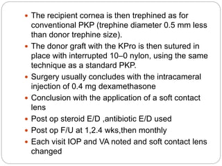  The recipient cornea is then trephined as for
conventional PKP (trephine diameter 0.5 mm less
than donor trephine size).
 The donor graft with the KPro is then sutured in
place with interrupted 10–0 nylon, using the same
technique as a standard PKP.
 Surgery usually concludes with the intracameral
injection of 0.4 mg dexamethasone
 Conclusion with the application of a soft contact
lens
 Post op steroid E/D ,antibiotic E/D used
 Post op F/U at 1,2.4 wks,then monthly
 Each visit IOP and VA noted and soft contact lens
changed
 