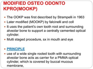 MODIFIED OSTEO ODONTO
KPRO(MOOKP)
 The OOKP was ﬁrst described by Strampelli in 1963
 Later modified (MOOKP) by falcinelli and coll
 It uses the patient’s own tooth root and surrounding
alveolar bone to support a centrally cemented optical
cylinder.
 Multi staged procedure, sx in mouth and eye
 PRINCIPLE
 use of a wide single rooted tooth with surrounding
alveolar bone acts as carrier for a PMMA optical
cylinder, which is covered by buccal mucous
membrane,
 