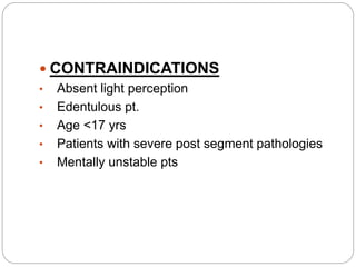  CONTRAINDICATIONS
• Absent light perception
• Edentulous pt.
• Age <17 yrs
• Patients with severe post segment pathologies
• Mentally unstable pts
 