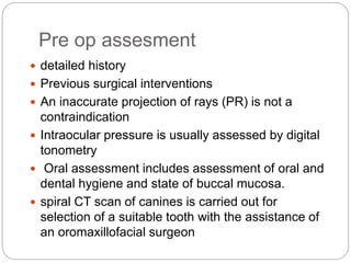 Pre op assesment
 detailed history
 Previous surgical interventions
 An inaccurate projection of rays (PR) is not a
contraindication
 Intraocular pressure is usually assessed by digital
tonometry
 Oral assessment includes assessment of oral and
dental hygiene and state of buccal mucosa.
 spiral CT scan of canines is carried out for
selection of a suitable tooth with the assistance of
an oromaxillofacial surgeon
 